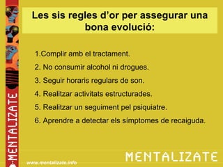 Les sis regles d’or per assegurar una
             bona evolució:

   1.Complir amb el tractament.
   2. No consumir alcohol ni drogues.
   3. Seguir horaris regulars de son.
   4. Realitzar activitats estructurades.
   5. Realitzar un seguiment pel psiquiatre.
   6. Aprendre a detectar els símptomes de recaiguda.




www.mentalizate.info
 