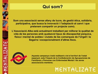 Qui som?


 Som una associació sense afany de lucre, de gestió ètica, solidària,
   participativa, que busca la innovació i l’adaptació al canvi i que
                pretenem compartir un projecte comú.
L’Associació Alba està actualment treballant per millorar la qualitat de
  vida de les persones amb qualsevol tipus de discapacitat psíquica,
   física i mental de pobles i ciutats de les comarques de l’Urgell i la
                Segarra i excepcionalment d’altres llocs.




                 Aquesta campanya s’està realitzant a tot el territori de l’estat
                 espanyol, sota l’impuls de la Confederación de Agrupaciones de
                 Familiares y Personas con Enfermedad Mental i les seves
                 associacions membres.
 