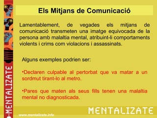 Els Mitjans de Comunicació
Lamentablement, de vegades els mitjans de
comunicació transmeten una imatge equivocada de la
persona amb malaltia mental, atribuint-li comportaments
violents i crims com violacions i assassinats.


 Alguns exemples podrien ser:

 •Declaren culpable al pertorbat que va matar a un
 sordmut tirant-lo al metro.

 •Pares que maten als seus fills tenen una malaltia
 mental no diagnosticada.


www.mentalizate.info
 
