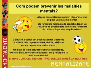 Com podem prevenir les malalties
                mentals?
                         Alguns comportaments poden disparar el risc
                                 de patir una malaltia mental.
                         Els fumadors habituals de cannabis tenen un
                         30% més de possibilitats que els no fumadors
                              de desenvolupar una esquizofrènia.



  L’abús d’alcohol pot desencadenar trastorns
  psicòtics i de la personalitat, deliris, així com
         estats depressius o d’ansietat.
    Un estil de vida saludable (dieta equilibrada,
exercici físic, revisions mèdiques, etc.) reforçarà la
                   teva salut mental.
SI TENS CURA DEL TEU COS, PROTEGEIXES TAMBÉ LA TEVA MENT


 www.mentalizate.info
 