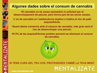 Algunes dades sobre el consum de cannabis
       •El cannabis no és causa necessària ni suficient per al
  desenvolupament de psicosi, però forma part de les seves causes.
  •L’ús de cannabis en l’adolescència duplica o triplica el risc de patir
                             esquizofrènia.
 •Quant abans comencis amb el consum de cannabis, més gran serà el
                 risc de desenvolupar una psicosi.
 •El 8% de les esquizofrències podrien prevenir-se eliminant el consum
                              de cannabis.




SI TENS CURA DEL TEU COS, PROTEGEIXES TAMBÉ LA TEVA MENT


 www.mentalizate.info
 