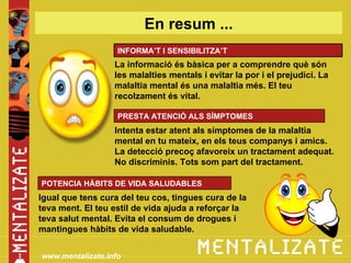 En resum ...
                   INFORMA’T I SENSIBILITZA’T
                  La informació és bàsica per a comprendre què són
                  les malalties mentals i evitar la por i el prejudici. La
                  malaltia mental és una malaltia més. El teu
                  recolzament és vital.

                   PRESTA ATENCIÓ ALS SÍMPTOMES
                  Intenta estar atent als símptomes de la malaltia
                  mental en tu mateix, en els teus companys i amics.
                  La detecció precoç afavoreix un tractament adequat.
                  No discriminis. Tots som part del tractament.

POTENCIA HÀBITS DE VIDA SALUDABLES
Igual que tens cura del teu cos, tingues cura de la
teva ment. El teu estil de vida ajuda a reforçar la
teva salut mental. Evita el consum de drogues i
mantingues hàbits de vida saludable.


www.mentalizate.info
 
