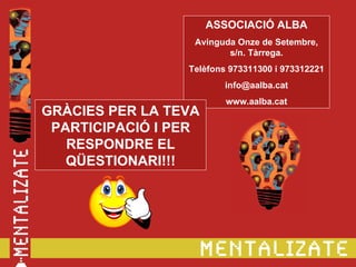 ASSOCIACIÓ ALBA
                  Avinguda Onze de Setembre,
                         s/n. Tàrrega.
                 Telèfons 973311300 i 973312221
                         info@aalba.cat
                         www.aalba.cat
GRÀCIES PER LA TEVA
 PARTICIPACIÓ I PER
   RESPONDRE EL
   QÜESTIONARI!!!
 