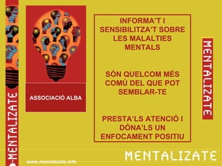 INFORMA’T I
                       SENSIBILITZA’T SOBRE
                          LES MALALTIES
                             MENTALS


                        SÓN QUELCOM MÉS
                        COMÚ DEL QUE POT
                          SEMBLAR-TE
 ASSOCIACIÓ ALBA


                       PRESTA’LS ATENCIÓ I
                           DÓNA’LS UN
                       ENFOCAMENT POSITIU


www.mentalizate.info
 