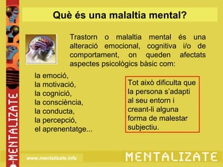 Què és una malaltia mental?

                 Trastorn o malaltia mental és una
                 alteració emocional, cognitiva i/o de
                 comportament, on queden afectats
                 aspectes psicològics bàsic com:
   la emoció,
   la motivació,                Tot això dificulta que
   la cognició,                 la persona s’adapti
   la consciència,              al seu entorn i
   la conducta,                 creant-li alguna
   la percepció,                forma de malestar
   el aprenentatge...           subjectiu.



www.mentalizate.info
 