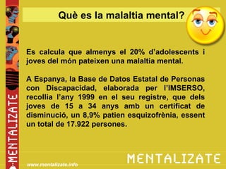 Què es la malaltia mental?


Es calcula que almenys el 20% d’adolescents i
joves del món pateixen una malaltia mental.

A Espanya, la Base de Datos Estatal de Personas
con Discapacidad, elaborada per l’IMSERSO,
recollia l’any 1999 en el seu registre, que dels
joves de 15 a 34 anys amb un certificat de
disminució, un 8,9% patien esquizofrènia, essent
un total de 17.922 persones.




www.mentalizate.info
 