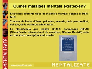 Quines malalties mentals existeixen?
Existeixen diferents tipus de malalties mentals, segons el DSM-
IV-R:
Trastorn de l’estat d’ànim, psicòtics, sexuals, de la personalitat,
del son, de la conducta alimentaria...
La classificació que realitza l’O.M.S, anomenada CIE-10
(Classificació Internacional de malalties, Dècima Revisió) està
en uns marc conceptual molt similar.




www.mentalizate.info
 
