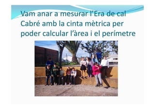 Vam anar a mesurar l’Era de cal
Cabré amb la cinta mètrica per
poder calcular l’àrea i el perímetre
 