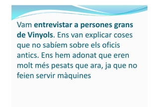 Vam entrevistar a persones grans
de Vinyols. Ens van explicar coses
que no sabíem sobre els oficis
antics. Ens hem adonat que erenantics. Ens hem adonat que eren
molt més pesats que ara, ja que no
feien servir màquines
 