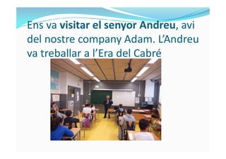 Ens va visitar el senyor Andreu, avi
del nostre company Adam. L’Andreu
va treballar a l’Era del Cabré
 