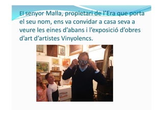 El senyor Malla, propietari de l’Era que porta
el seu nom, ens va convidar a casa seva a
veure les eines d’abans i l’exposició d’obres
d’art d’artistes Vinyolencs.
 