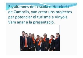Els alumnes de l’escola d’Hoteleria
de Cambrils, van crear uns projectes
per potenciar el turisme a Vinyols.
Vam anar a la presentació.
 