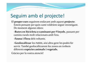 Seguim amb el projecte!
El proper curs seguirem endavant amb aquest projecte.
Estem pensant per quin camí voldríem seguir investigant.
De moment algunes idees:
-Rutes en bicicleta o caminant per Vinyols, passant per-Rutes en bicicleta o caminant per Vinyols, passant per
camins rurals molt relacionats amb l’era.
-Fauna i flora dels voltants.
-Geolocalitzar les rutes, així altra gent les podrà fer
servir. També geolocalitzarem les zones on trobem
diferents espècies animals i vegetals.
Gràcies per la vostra atenció!
 