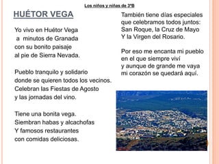 HUÉTOR VEGA 
Yo vivo en Huétor Vega 
a minutos de Granada 
con su bonito paisaje 
al pie de Sierra Nevada. 
Los niños y niñas de 3ºB 
Pueblo tranquilo y solidario 
donde se quieren todos los vecinos. 
Celebran las Fiestas de Agosto 
y las jornadas del vino. 
Tiene una bonita vega. 
Siembran habas y alcachofas 
Y famosos restaurantes 
con comidas deliciosas. 
También tiene días especiales 
que celebramos todos juntos: 
San Roque, la Cruz de Mayo 
Y la Virgen del Rosario. 
Por eso me encanta mi pueblo 
en el que siempre viví 
y aunque de grande me vaya 
mi corazón se quedará aquí. 
 