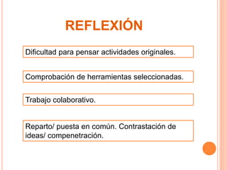 REFLEXIÓN 
Dificultad para pensar actividades originales. 
Comprobación de herramientas seleccionadas. 
Trabajo colaborativo. 
Reparto/ puesta en común. Contrastación de 
ideas/ compenetración. 
 