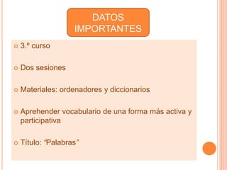 DATOS 
IMPORTANTES 
 3.º curso 
 Dos sesiones 
 Materiales: ordenadores y diccionarios 
 Aprehender vocabulario de una forma más activa y 
participativa 
 Título: “Palabras” 
 