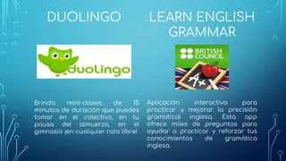 DUOLINGO
Brinda mini-clases de 15
minutos de duración que puedes
tomar en el colectivo, en tu
pausa del almuerzo, en el
gimnasio ¡en cualquier rato libre!
LEARN ENGLISH
GRAMMAR
Aplicación interactiva para
practicar y mejorar la precisión
gramatical inglesa. Esta app
ofrece miles de preguntas para
ayudar a practicar y reforzar tus
conocimientos de gramática
inglesa.
 