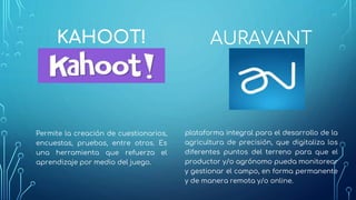 KAHOOT!
Permite la creación de cuestionarios,
encuestas, pruebas, entre otros. Es
una herramienta que refuerza el
aprendizaje por medio del juego.
AURAVANT
plataforma integral para el desarrollo de la
agricultura de precisión, que digitaliza los
diferentes puntos del terreno para que el
productor y/o agrónomo pueda monitorear
y gestionar el campo, en forma permanente
y de manera remota y/o online.
 