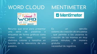 MENTIMETER
Es un sencillo
sistema de creación de encuestas
, que permite a los usuarios la
creación de las mismas en muy
pocos minutos, de manera
gratuita y sin
necesidad de registros.
WORD CLOUD
Recurso que sirve para presentar
una serie de palabras o
etiquetas de forma gráficas como
nubes de ideas con
distintos colores y tamaños en
función de la relevancia de una
palabra.
 