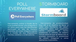 POLL
EVERYWHERE
Herramienta online a través de la
cual puedes lanzar una pregunta o
un tema para que los estudiantes
participen en ella de manera
anónima, sin crear ninguna cuenta
y a través de sus dispositivos
móviles, tabletas u ordenadores.
STORMBOARD
Herramienta de productividad,
muy útil si el objetivo es llevar a
cabo una “tormenta de ideas”.
Preparado para que participen
varios usuarios de forma
presencial o remota, el tablero
virtual sobre el que se desarrolla el
proceso incorpora la posibilidad
de añadir imágenes y otros
elementos multimedia.
 
