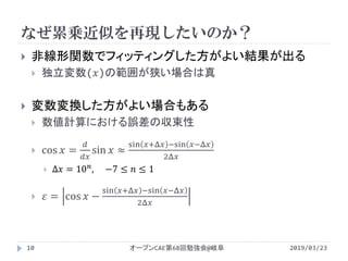 なぜ累乗近似を再現したいのか？
2019/03/23オープンCAE第68回勉強会@岐阜10
 非線形関数でフィッティングした方がよい結果が出る
 独立変数(𝑥)の範囲が狭い場合は真
 変数変換した方がよい場合もある
 数値計算における誤差の収束性
 cos 𝑥 =
𝑑
𝑑𝑑
sin 𝑥 ≈
sin 𝑥+Δ𝑥 −sin 𝑥−Δ𝑥
2Δ𝑥
 Δ𝑥 = 10 𝑛, −7 ≤ 𝑛 ≤ 1
 𝜀 = cos 𝑥 −
sin 𝑥+Δ𝑥 −sin 𝑥−Δ𝑥
2Δ𝑥
 