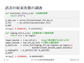 誤差の収束次数の調査
2019/03/23オープンCAE第68回勉強会@岐阜13
p_opt,cov = curve_fit(nonlinear_fit,Δx,ɛ)
ɛ_fit = np.vectorize(nonlinear_fit)
p_opt
def nonlinear_fit(x,a,b): #非線形回帰
return b*x**a
lower_bounds = (-np.inf,0.) #logに負の値が入らないように
upper_bounds = (np.inf,np.inf) #下限と上限を設定
p_opt2,cov = curve_fit(loglog_fit,np.log(Δx),np.log(ɛ),¥
bounds=(lower_bounds,upper_bounds))
ɛ_loglogfit = p_opt2[1]*Δx**p_opt2[0]
p_opt2
def loglog_fit(x,a,b): #対数を取って線形回帰
return a*x + np.log(b)
array([ 0.84009246, 0.15243934])
array([ 1.91900884, 0.06969248])
 