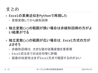 まとめ
2019/03/23オープンCAE第68回勉強会@岐阜17
 Excelの累乗近似をPythonで再現した
 変数変換してから線形回帰
 独立変数(𝑥)の範囲が狭い場合は非線形回帰の方がよ
い結果がでる
 独立変数(𝑥)の範囲が広い場合は，Excel方式の方が
よさそう
 非線形回帰は，大きな値の従属変数を重要視
 Excel式は全ての点を均等に評価
 誤差の収束性はまずExcel方式で確認するのがよい
 