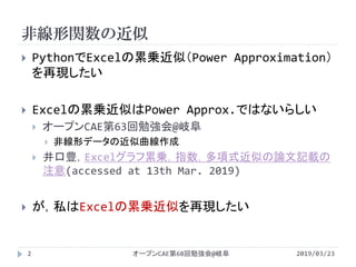 非線形関数の近似
2019/03/23オープンCAE第68回勉強会@岐阜2
 PythonでExcelの累乗近似（Power Approximation）
を再現したい
 Excelの累乗近似はPower Approx.ではないらしい
 オープンCAE第63回勉強会@岐阜
 非線形データの近似曲線作成
 井口豊，Excelグラフ累乗，指数，多項式近似の論文記載の
注意(accessed at 13th Mar. 2019)
 が，私はExcelの累乗近似を再現したい
 