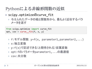 Pythonによる非線形関数の近似
2019/03/23オープンCAE第68回勉強会@岐阜3
 scipy.optimizeのcurve_fit
 与えられたデータの組と関数形から，最もよく近似するパラ
メータを返す
 f:モデル関数．y=f(x, parameter1,parameter2,...)
 x:独立変数
 y:f(x)で記述できる（と期待される）従属変数
 opt:fのパラメータparameter1,...の最適値
 cov:共分散
from scipy.optimize import curve_fit
opt, cov = curve__fit(f, x, y)
 