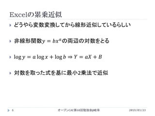 Excelの累乗近似
2019/03/23オープンCAE第68回勉強会@岐阜6
 どうやら変数変換してから線形近似しているらしい
 非線形関数𝑦 = 𝑏𝑥 𝑎の両辺の対数をとる
 log 𝑦 = 𝑎 log 𝑥 + log 𝑏 ⇒ 𝑌 = 𝑎𝑎 + 𝐵
 対数を取った式を基に最小2乗法で近似
 