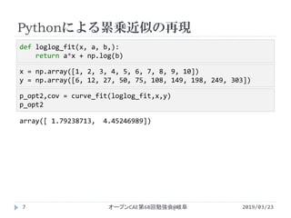 Pythonによる累乗近似の再現
2019/03/23オープンCAE第68回勉強会@岐阜7
x = np.array([1, 2, 3, 4, 5, 6, 7, 8, 9, 10])
y = np.array([6, 12, 27, 50, 75, 108, 149, 198, 249, 303])
p_opt2,cov = curve_fit(loglog_fit,x,y)
p_opt2
array([ 1.79238713, 4.45246989])
def loglog_fit(x, a, b,):
return a*x + np.log(b)
 