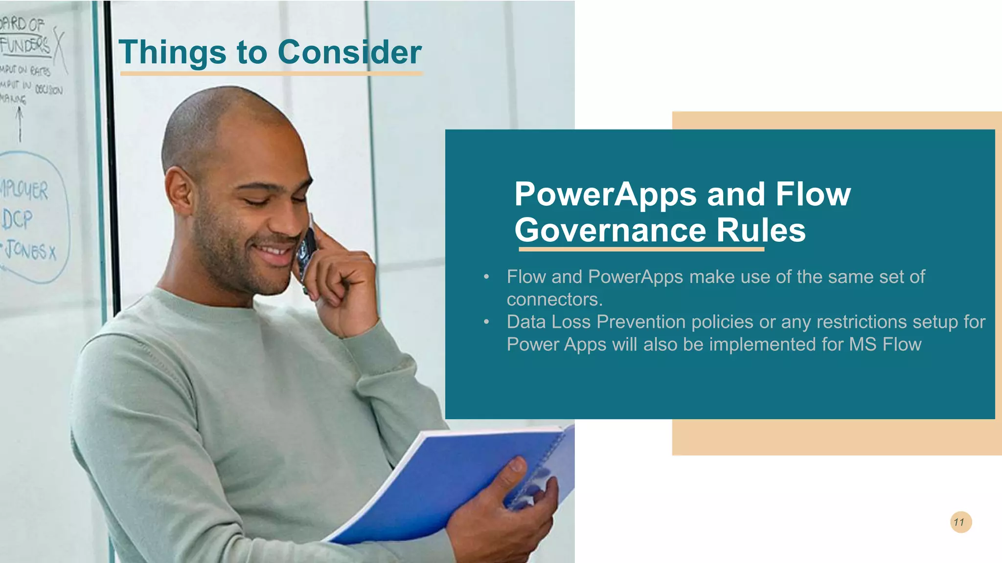 • Flow and PowerApps make use of the same set of
connectors.
• Data Loss Prevention policies or any restrictions setup for
Power Apps will also be implemented for MS Flow
PowerApps and Flow
Governance Rules
Things to Consider
 