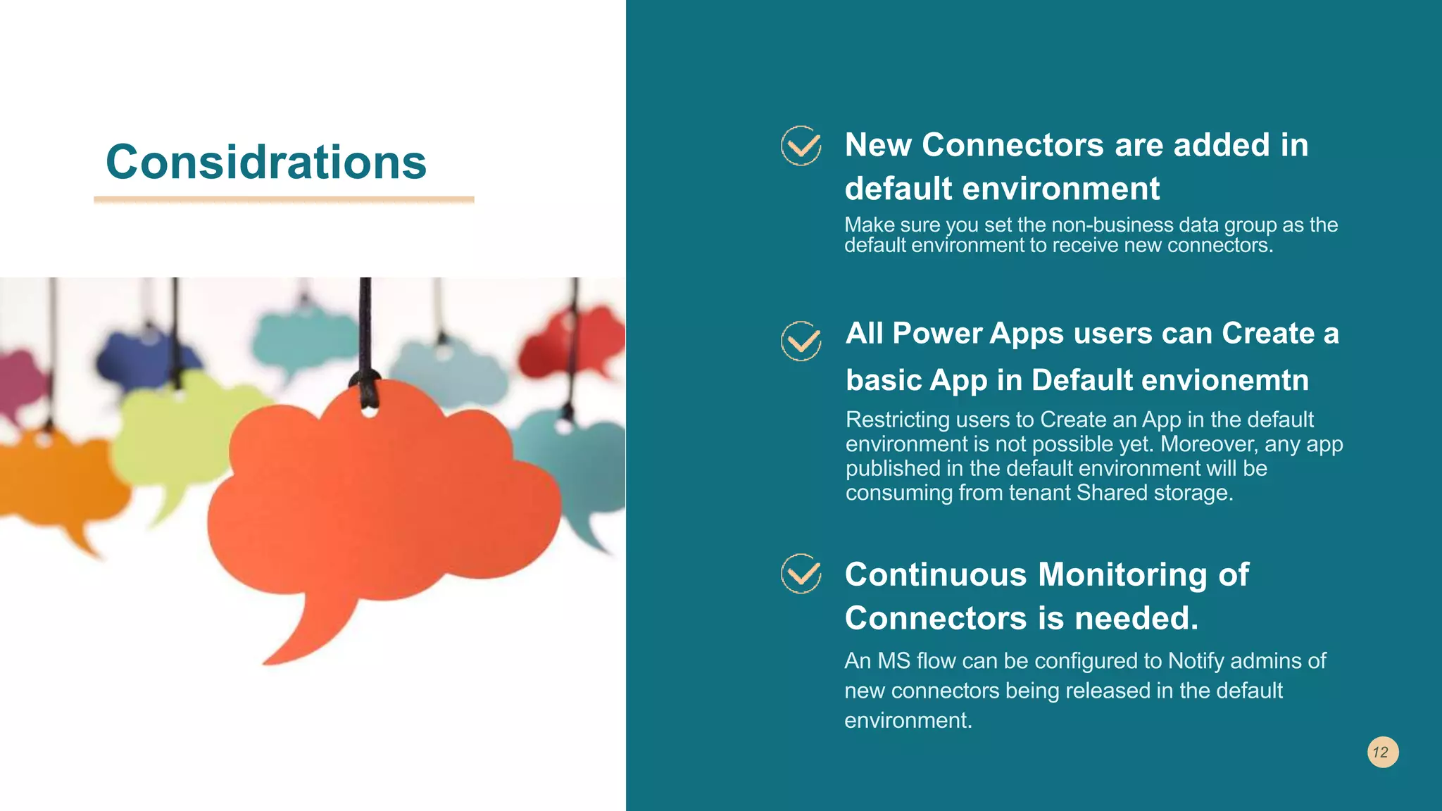 Considrations New Connectors are added in
default environment
Make sure you set the non-business data group as the
default environment to receive new connectors.
All Power Apps users can Create a
basic App in Default envionemtn
Restricting users to Create an App in the default
environment is not possible yet. Moreover, any app
published in the default environment will be
consuming from tenant Shared storage.
Continuous Monitoring of
Connectors is needed.
An MS flow can be configured to Notify admins of
new connectors being released in the default
environment.
 