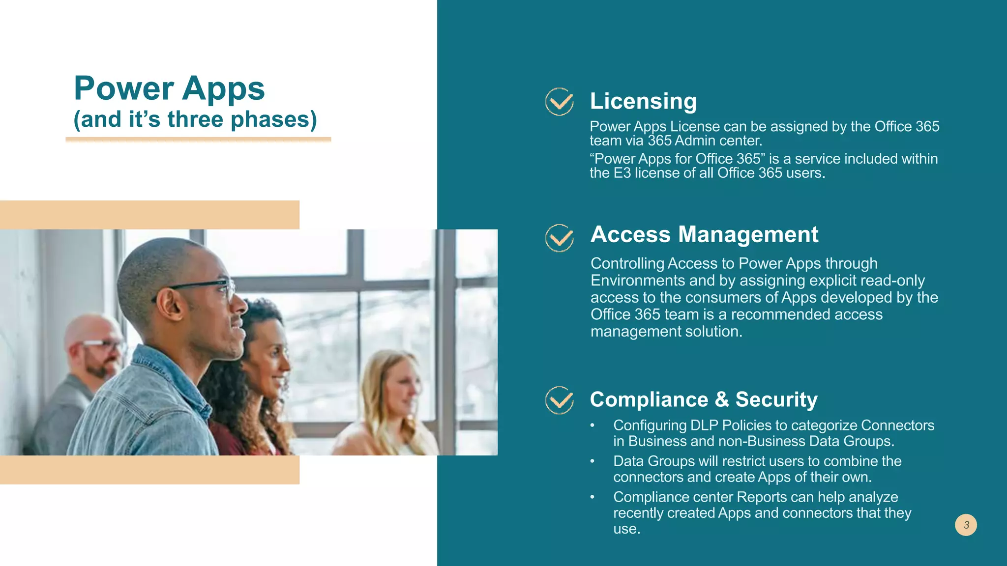 Power Apps
(and it’s three phases)
Licensing
Power Apps License can be assigned by the Office 365
team via 365 Admin center.
“Power Apps for Office 365” is a service included within
the E3 license of all Office 365 users.
Access Management
Controlling Access to Power Apps through
Environments and by assigning explicit read-only
access to the consumers of Apps developed by the
Office 365 team is a recommended access
management solution.
Compliance & Security
• Configuring DLP Policies to categorize Connectors
in Business and non-Business Data Groups.
• Data Groups will restrict users to combine the
connectors and create Apps of their own.
• Compliance center Reports can help analyze
recently created Apps and connectors that they
use.
 