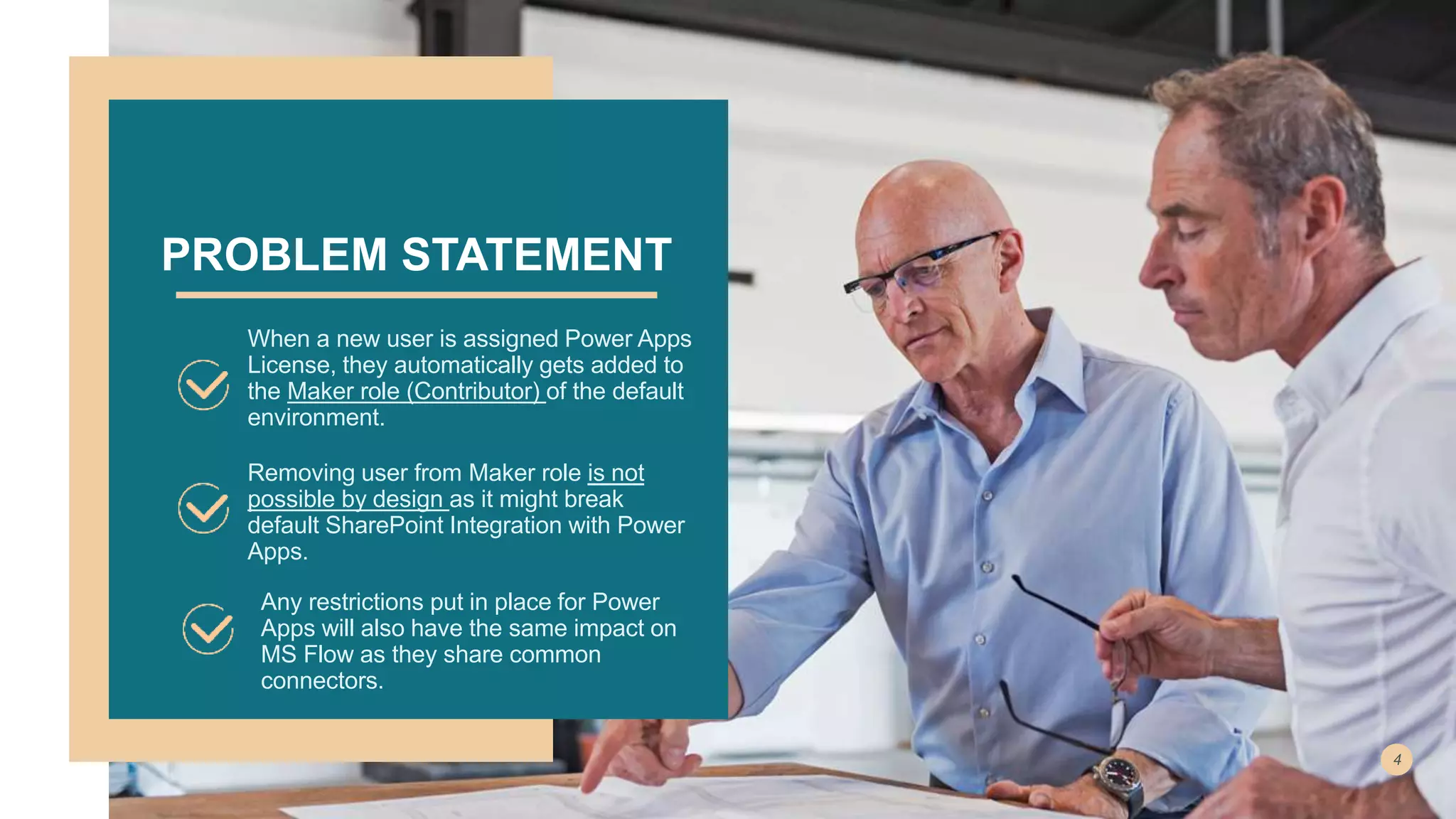 PROBLEM STATEMENT
When a new user is assigned Power Apps
License, they automatically gets added to
the Maker role (Contributor) of the default
environment.
Removing user from Maker role is not
possible by design as it might break
default SharePoint Integration with Power
Apps.
Any restrictions put in place for Power
Apps will also have the same impact on
MS Flow as they share common
connectors.
 