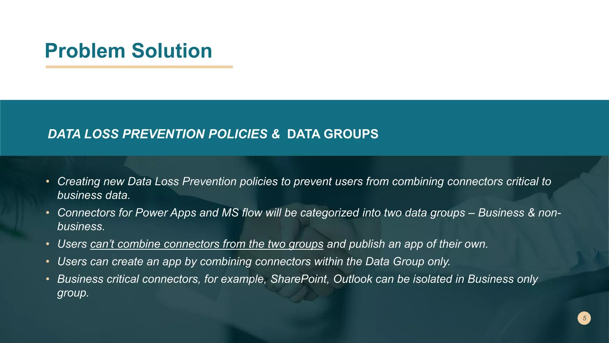 Problem Solution
DATA LOSS PREVENTION POLICIES & DATA GROUPS
• Creating new Data Loss Prevention policies to prevent users from combining connectors critical to
business data.
• Connectors for Power Apps and MS flow will be categorized into two data groups – Business & non-
business.
• Users can’t combine connectors from the two groups and publish an app of their own.
• Users can create an app by combining connectors within the Data Group only.
• Business critical connectors, for example, SharePoint, Outlook can be isolated in Business only
group.
 