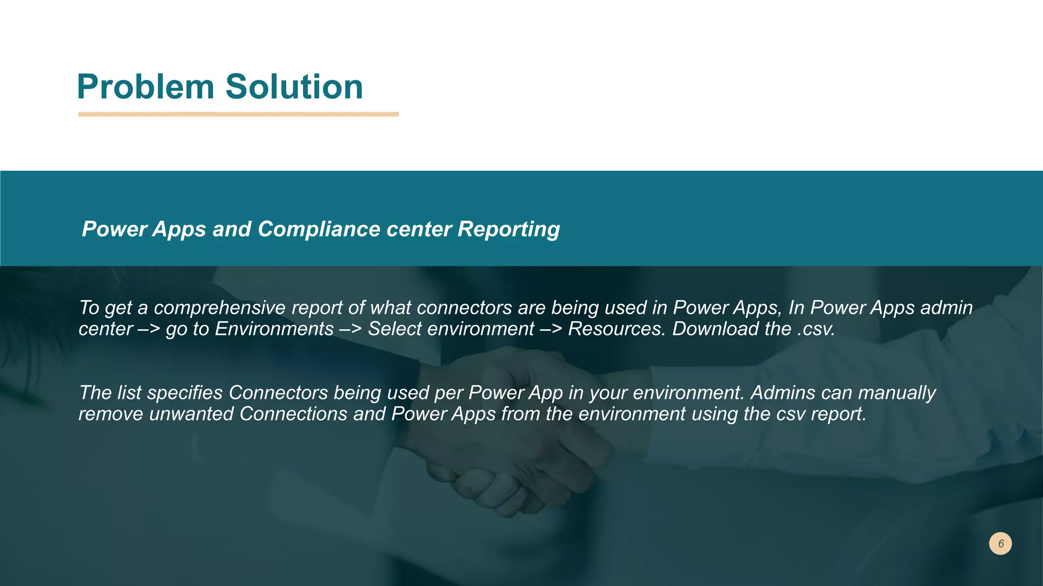 Problem Solution
Power Apps and Compliance center Reporting
To get a comprehensive report of what connectors are being used in Power Apps, In Power Apps admin
center –> go to Environments –> Select environment –> Resources. Download the .csv.
The list specifies Connectors being used per Power App in your environment. Admins can manually
remove unwanted Connections and Power Apps from the environment using the csv report.
 