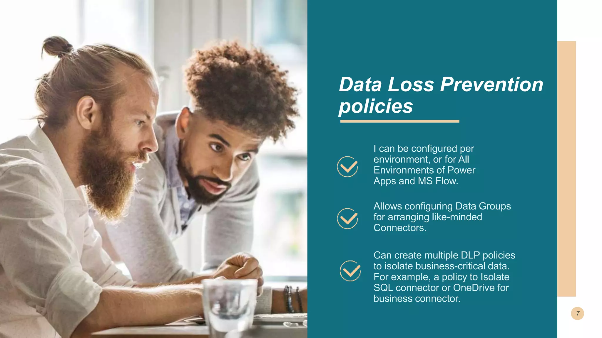 I can be configured per
environment, or for All
Environments of Power
Apps and MS Flow.
Allows configuring Data Groups
for arranging like-minded
Connectors.
Data Loss Prevention
policies
Can create multiple DLP policies
to isolate business-critical data.
For example, a policy to Isolate
SQL connector or OneDrive for
business connector.
 