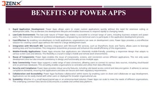 BENEFITS OF POWER APPS
1. Rapid Application Development: Power Apps allows users to create custom applications quickly without the need for extensive coding or
development skills. This accelerates the development lifecycle and enables businesses to respond rapidly to changing needs.
2. Low-Code Environment: The low-code nature of Power Apps makes it accessible to a broad range of users, including business analysts and power
users. This reduces the reliance on professional developers, empowering non-technical users to participate in the application development process.
3. Cost-Effective: By enabling non-developers to build applications, organizations can save on development costs. Power Apps provides a cost-effective
solution for creating custom apps without the need for a large development team.
4. Integration with Microsoft 365: Seamless integration with Microsoft 365 services, such as SharePoint, Excel, and Teams, allows users to leverage
existing data and functionalities. This integration streamlines processes and enhances the overall efficiency of the organization.
5. Mobile-Friendly Applications: Power Apps ensures that applications are inherently mobile-friendly, providing a responsive design that adapts to
various screen sizes and devices. This flexibility is crucial in today's mobile and remote work environments.
6. Reuse of Components: Power Apps enables the reuse of components, screens, and connectors across different applications. This not only saves
development time but also ensures consistency in design and functionality across multiple apps.
7. Data Connectivity: Power Apps supports a wide range of data connectors, allowing users to connect to various data sources, including cloud-based
and on-premises databases. This versatility enables organizations to centralize and utilize their data effectively.
8. Security and Compliance: Power Apps provides robust security features, including role-based access control and data encryption. It adheres to various
compliance standards, ensuring that applications and data are secure and meet regulatory requirements.
9. Collaboration and Accessibility: Power Apps facilitates collaboration within teams by enabling users to share and collaborate on app development.
Applications can be easily shared with other users or deployed for broader organizational use.
10. Scalability: Whether it's a small departmental app or an enterprise-level solution, Power Apps can scale to meet the needs of different organizations.
The underlying Common Data Service (CDS) ensures a scalable and unified data platform.
 