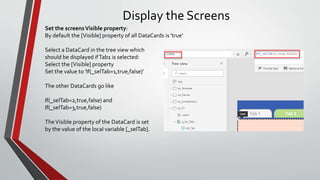 Display the Screens
Set the screensVisible property:
By default the [Visible] property of all DataCards is 'true'
Select a DataCard in the tree view which
should be displayed ifTab1 is selected:
Select the [Visible] property
Set the value to 'If(_selTab=1,true,false)'
The other DataCards go like
If(_selTab=2,true,false) and
If(_selTab=3,true,false)
TheVisible property of the DataCard is set
by the value of the local variable [_selTab].
 