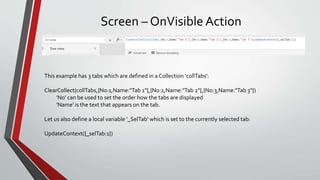 Screen – OnVisible Action
This example has 3 tabs which are defined in a Collection 'collTabs':
ClearCollect(collTabs,{No:1,Name:"Tab 1"},{No:2,Name:"Tab 2"},{No:3,Name:"Tab 3"})
'No' can be used to set the order how the tabs are displayed
'Name' is the text that appears on the tab.
Let us also define a local variable '_SelTab' which is set to the currently selected tab:
UpdateContext({_selTab:1})
 
