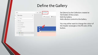Define the Gallery
Set [Items] to the Collection created at
'OnVisible' of the screen.
Edit the Gallery
Add a Button control to the Gallery.
You may either want to change the colour of
the header rectangle or the fill color of the
button.
 