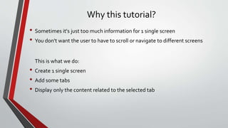 Why this tutorial?
• Sometimes it's just too much information for 1 single screen
• You don't want the user to have to scroll or navigate to different screens
This is what we do:
• Create 1 single screen
• Add some tabs
• Display only the content related to the selected tab
 