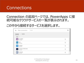 Connections
Connection の追加ページでは、PowerApps に接
続可能なクラウドサービスの一覧が表示されます。
この中から接続するサービスを選択します。
© SharePoint Developer
sharepoint.orivers.jp 18
 