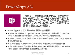 PowerApps とは
ビジネス上の課題解決のため、さまざまな
テクノロジーやサービスをつなぎ合わせたカ
スタムアプリケーションを、コードを書かずに
開発するための仕組み。
4
 PowerApps によるアプリケーション開発の主な特徴
• SharePoint Online や Dynamics CRM Online など、普段利用しているクラウド
サービスに蓄積されたデータをもとに、カスタムアプリケーションを開発できる。
• タブレット、スマートフォンなどのデバイスに対応したレスポンシブなカスタムアプリケーションを
手軽に開発できる。
• 一切コードを書かず、既存のサービスやデータをつなぎ合わせるだけで開発できる。
• 独自の業務ロジックなどが必要な場合は、Web API を開発者が開発し、Microsoft
Flow を使って PowerApps と連携させることができる。
© SharePoint Developer
sharepoint.orivers.jp
 