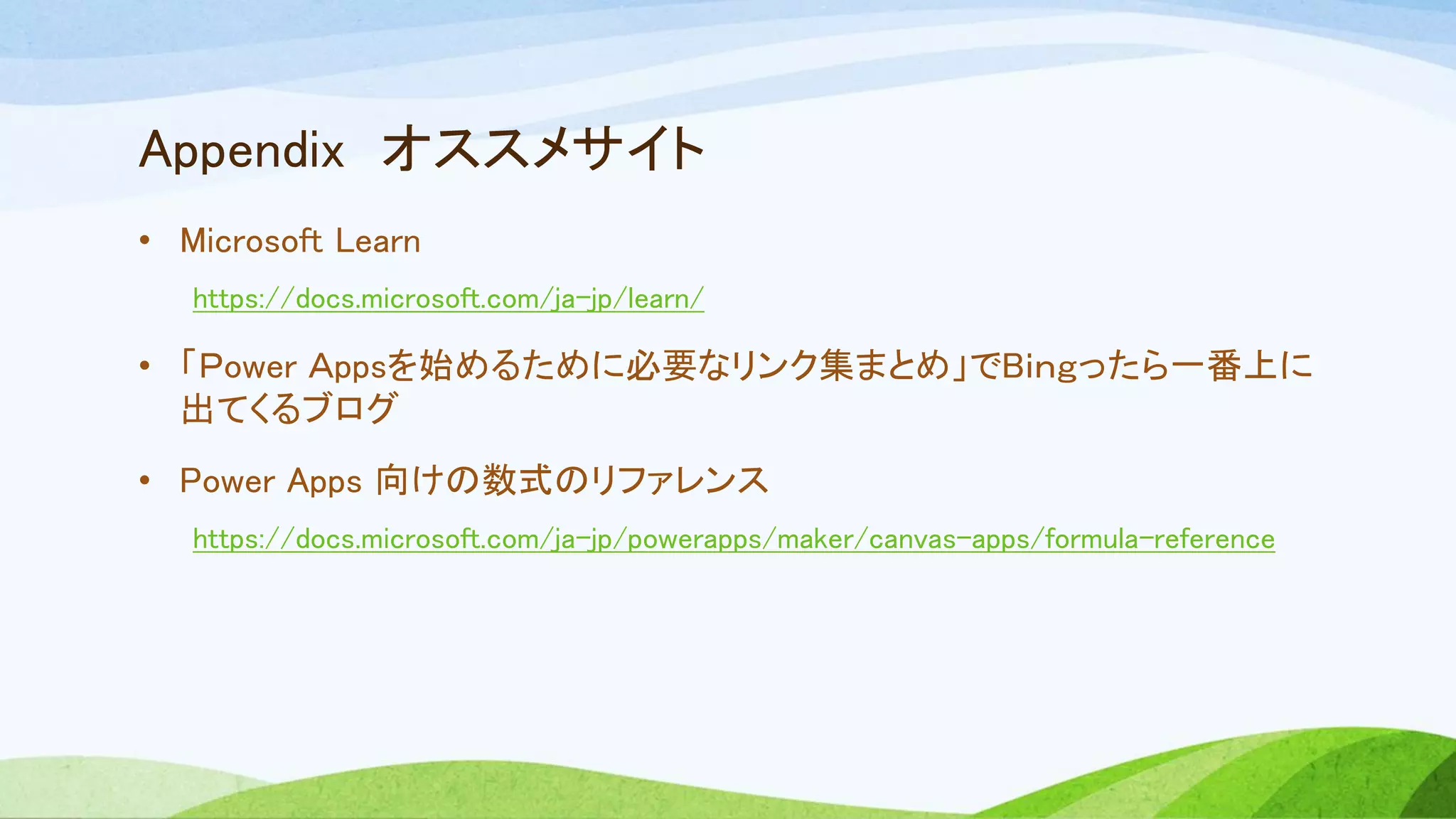 Appendix オススメサイト
• Microsoft Learn
https://docs.microsoft.com/ja-jp/learn/
• 「Ｐower Ａppsを始めるために必要なリンク集まとめ」でBｉｎｇったら一番上に
出てくるブログ
• Power Apps 向けの数式のリファレンス
https://docs.microsoft.com/ja-jp/powerapps/maker/canvas-apps/formula-reference
 