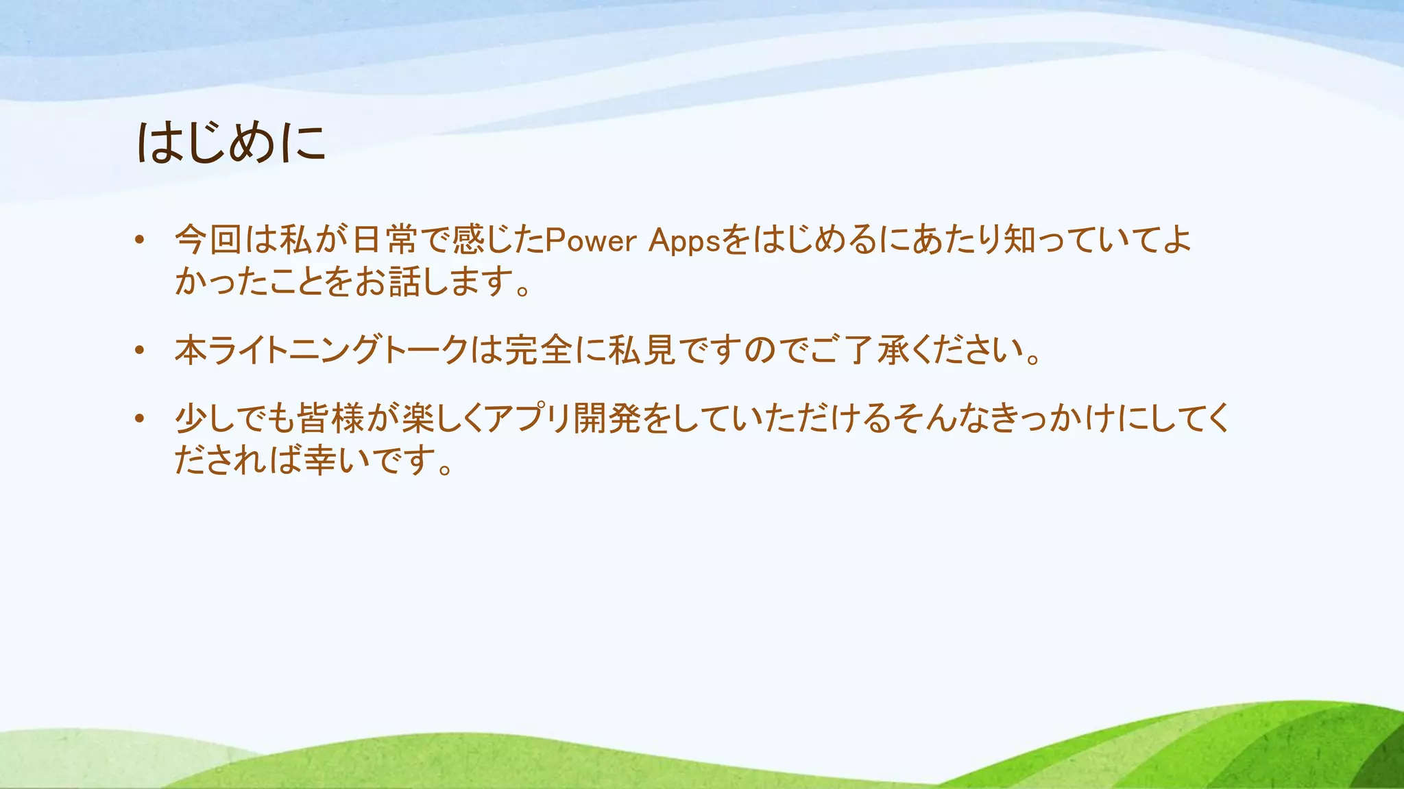はじめに
• 今回は私が日常で感じたPower Appsをはじめるにあたり知っていてよ
かったことをお話します。
• 本ライトニングトークは完全に私見ですのでご了承ください。
• 少しでも皆様が楽しくアプリ開発をしていただけるそんなきっかけにしてく
だされば幸いです。
 