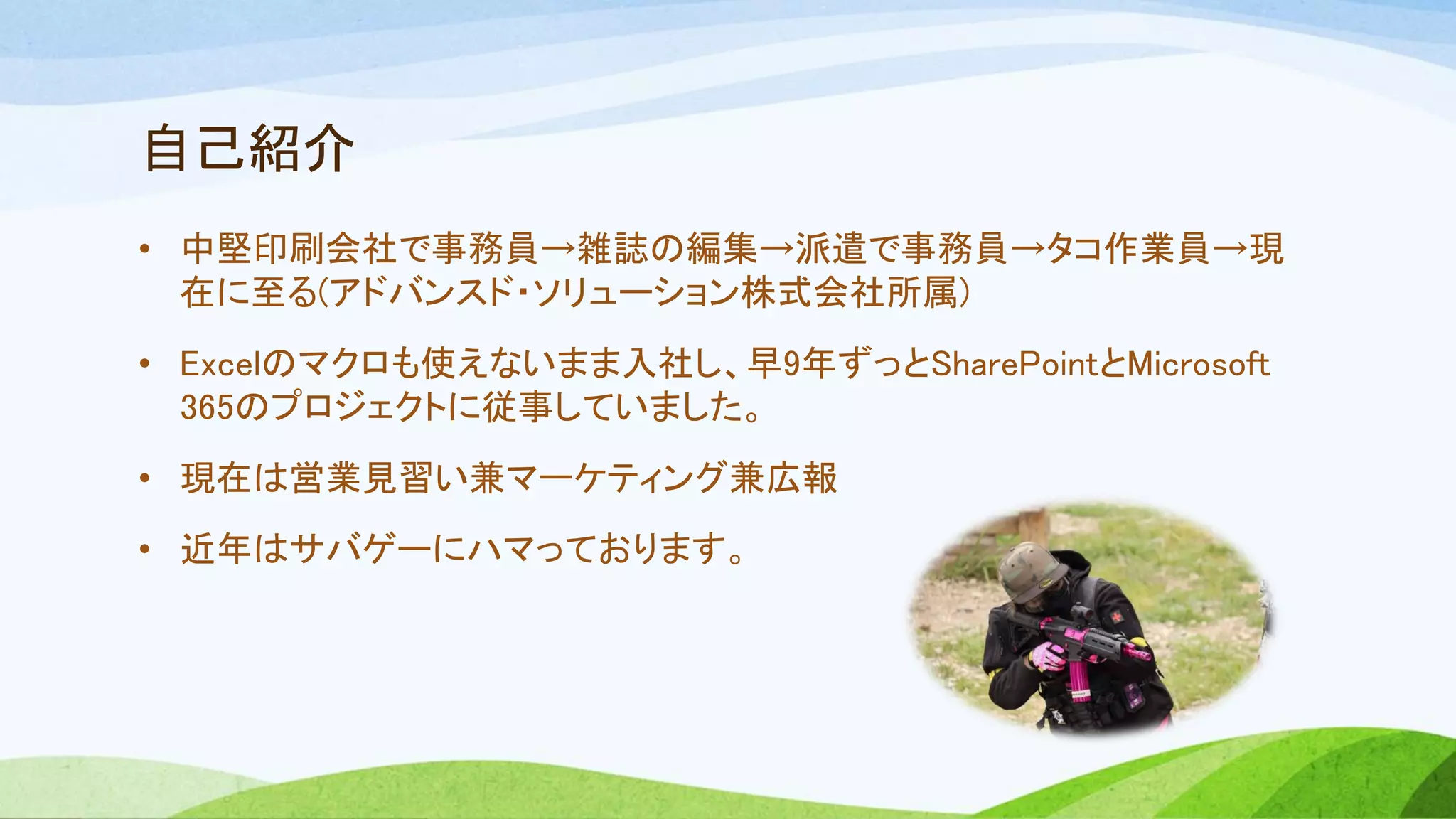自己紹介
• 中堅印刷会社で事務員→雑誌の編集→派遣で事務員→タコ作業員→現
在に至る(アドバンスド・ソリューション株式会社所属)
• Excelのマクロも使えないまま入社し、早9年ずっとSharePointとMicrosoft
365のプロジェクトに従事していました。
• 現在は営業見習い兼マーケティング兼広報
• 近年はサバゲーにハマっております。
 