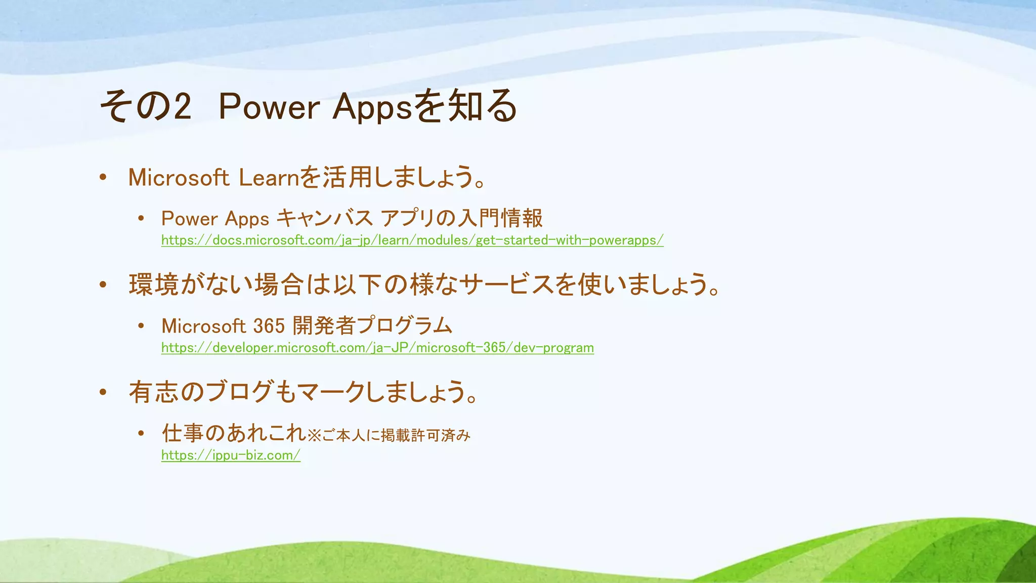 その2 Power Appsを知る
• Microsoft Learnを活用しましょう。
• Power Apps キャンバス アプリの入門情報
https://docs.microsoft.com/ja-jp/learn/modules/get-started-with-powerapps/
• 環境がない場合は以下の様なサービスを使いましょう。
• Microsoft 365 開発者プログラム
https://developer.microsoft.com/ja-JP/microsoft-365/dev-program
• 有志のブログもマークしましょう。
• 仕事のあれこれ※ご本人に掲載許可済み
https://ippu-biz.com/
 