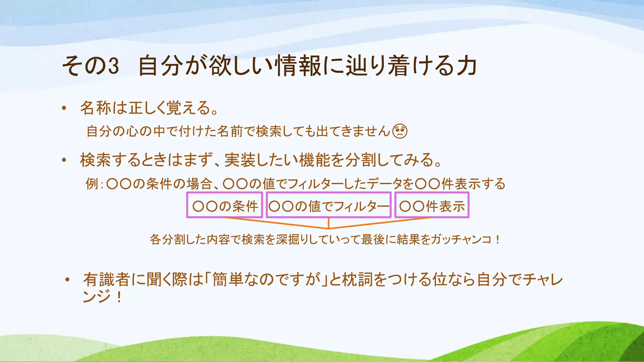 その3 自分が欲しい情報に辿り着ける力
• 名称は正しく覚える。
自分の心の中で付けた名前で検索しても出てきません🥺
• 検索するときはまず、実装したい機能を分割してみる。
例：○○の条件の場合、○○の値でフィルターしたデータを○○件表示する
○○の条件 ○○の値でフィルター ○○件表示
• 有識者に聞く際は「簡単なのですが」と枕詞をつける位なら自分でチャレ
ンジ！
各分割した内容で検索を深掘りしていって最後に結果をガッチャンコ！
 